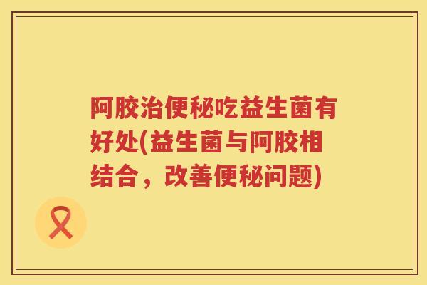 阿胶吃益生菌有好处(益生菌与阿胶相结合,改善问题) 阿胶吃益生菌有好处(益生菌与阿胶相结合,改善问题)