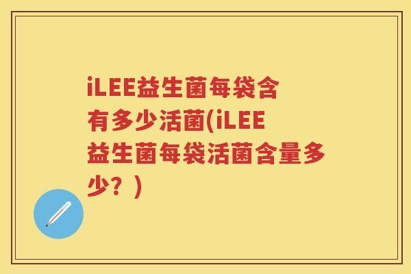 iLEE益生菌每袋含有多少活菌(iLEE益生菌每袋活菌含量多少？)