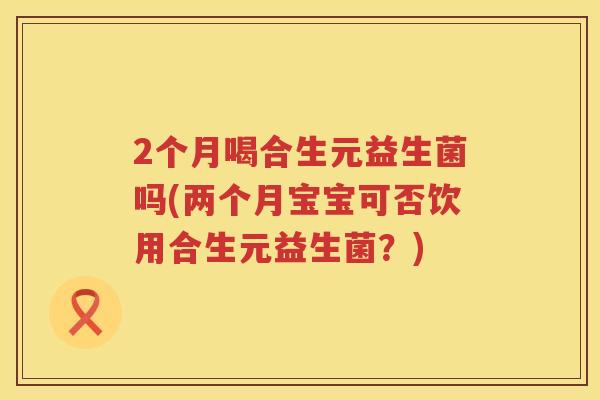 2个月喝合生元益生菌吗(两个月宝宝可否饮用合生元益生菌?) 2个月喝合生元益生菌吗(两个月宝宝可否饮用合生元益生菌?)