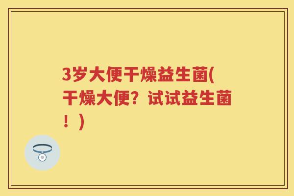 3岁大便干燥益生菌(干燥大便?试试益生菌!) 3岁大便干燥益生菌(干燥大便?试试益生菌!)
