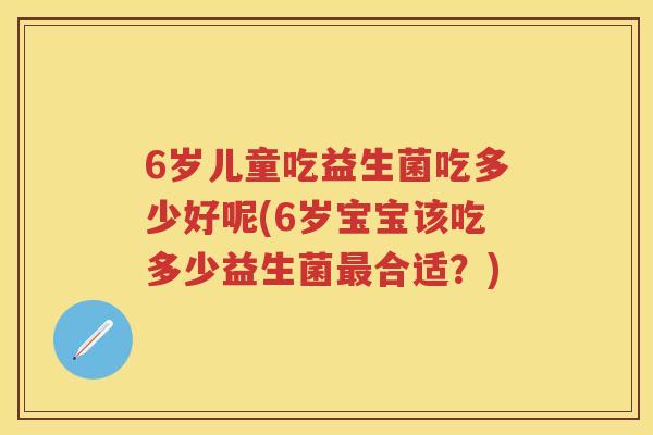 6岁儿童吃益生菌吃多少好呢(6岁宝宝该吃多少益生菌合适?) 6岁儿童吃益生菌吃多少好呢(6岁宝宝该吃多少益生菌合适?)