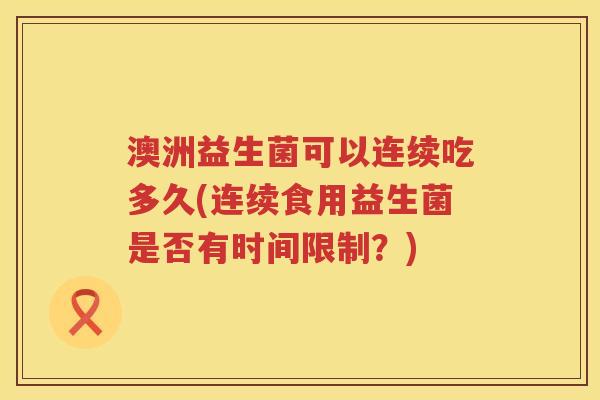 澳洲益生菌可以连续吃多久(连续食用益生菌是否有时间限制?) 澳洲益生菌可以连续吃多久(连续食用益生菌是否有时间限制?)