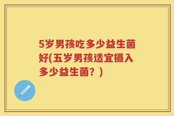 5岁男孩吃多少益生菌好(五岁男孩适宜摄入多少益生菌?) 5岁男孩吃多少益生菌好(五岁男孩适宜摄入多少益生菌?)