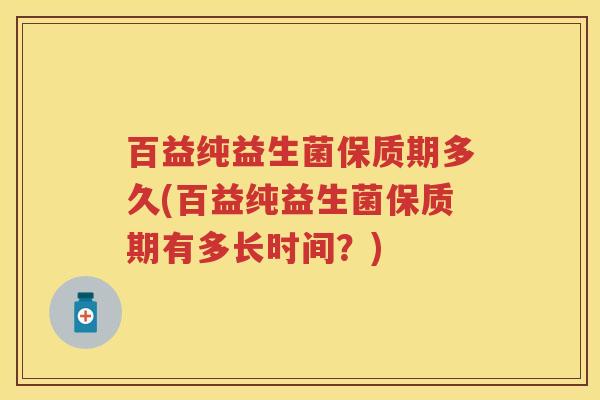 百益纯益生菌保质期多久(百益纯益生菌保质期有多长时间?) 百益纯益生菌保质期多久(百益纯益生菌保质期有多长时间?)