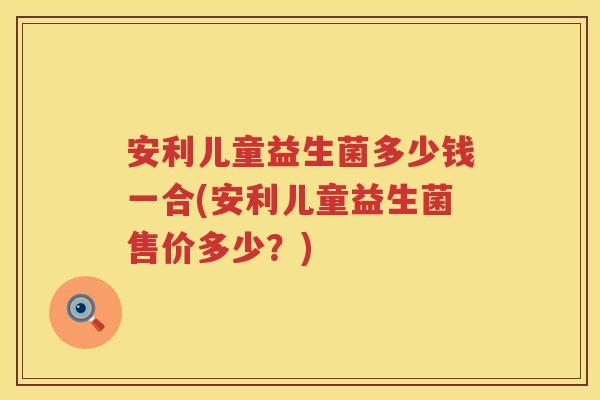 安利儿童益生菌多少钱一合(安利儿童益生菌售价多少?) 安利儿童益生菌多少钱一合(安利儿童益生菌售价多少?)