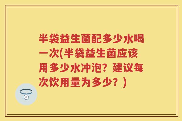 半袋益生菌配多少水喝一次(半袋益生菌应该用多少水冲泡？建议每次饮用量为多少？)