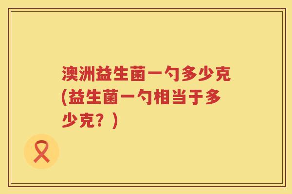 澳洲益生菌一勺多少克(益生菌一勺相当于多少克?) 澳洲益生菌一勺多少克(益生菌一勺相当于多少克?)