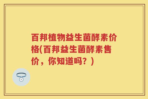 百邦植物益生菌酵素价格(百邦益生菌酵素售价，你知道吗？)
