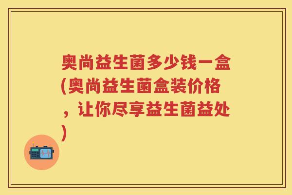 奥尚益生菌多少钱一盒(奥尚益生菌盒装价格，让你尽享益生菌益处)