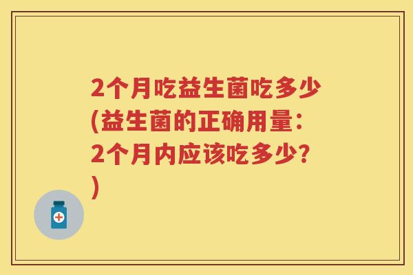 2个月吃益生菌吃多少(益生菌的正确用量:2个月内应该吃多少?) 2个月吃益生菌吃多少(益生菌的正确用量:2个月内应该吃多少?)