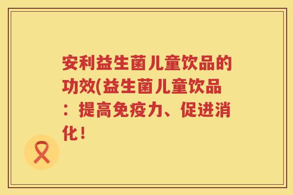 安利益生菌儿童饮品的功效(益生菌儿童饮品:提高力、促进消化! 安利益生菌儿童饮品的功效(益生菌儿童饮品:提高力、促进消化!