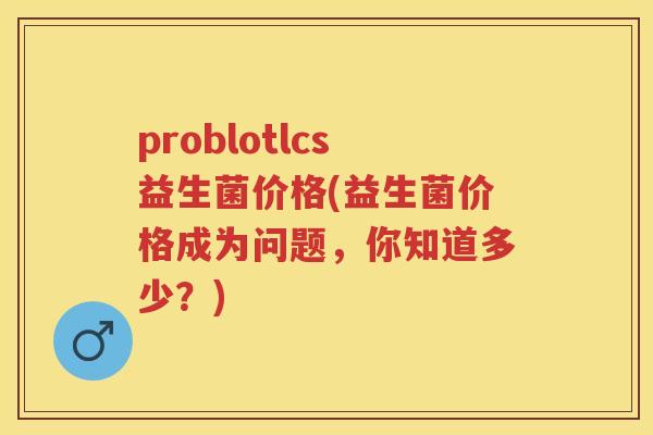problotlcs益生菌价格(益生菌价格成为问题，你知道多少？)