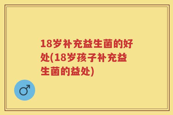 18岁补充益生菌的好处(18岁孩子补充益生菌的益处) 18岁补充益生菌的好处(18岁孩子补充益生菌的益处)