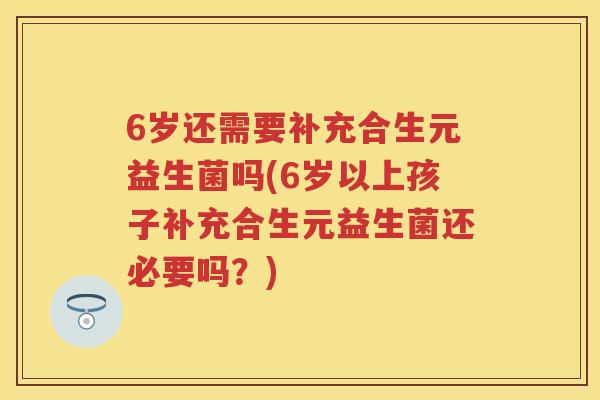 6岁还需要补充合生元益生菌吗(6岁以上孩子补充合生元益生菌还必要吗?) 6岁还需要补充合生元益生菌吗(6岁以上孩子补充合生元益生菌还必要吗?)