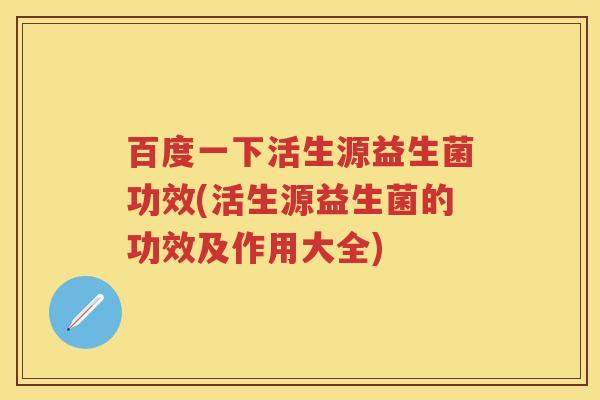 百度一下活生源益生菌功效(活生源益生菌的功效及作用大全)