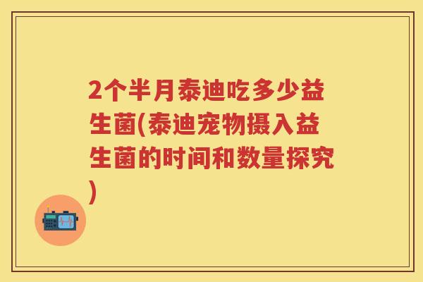 2个半月泰迪吃多少益生菌(泰迪宠物摄入益生菌的时间和数量探究) 2个半月泰迪吃多少益生菌(泰迪宠物摄入益生菌的时间和数量探究)