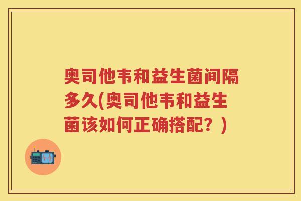 奥司他韦和益生菌间隔多久(奥司他韦和益生菌该如何正确搭配？)