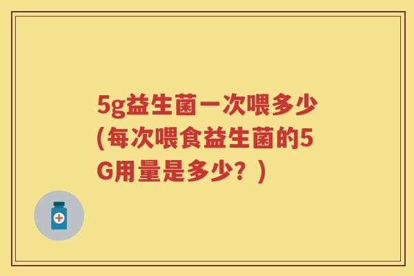 5g益生菌一次喂多少(每次喂食益生菌的5G用量是多少？)