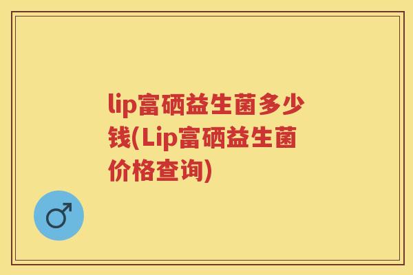 lip富硒益生菌多少钱(Lip富硒益生菌价格查询) lip富硒益生菌多少钱(Lip富硒益生菌价格查询)