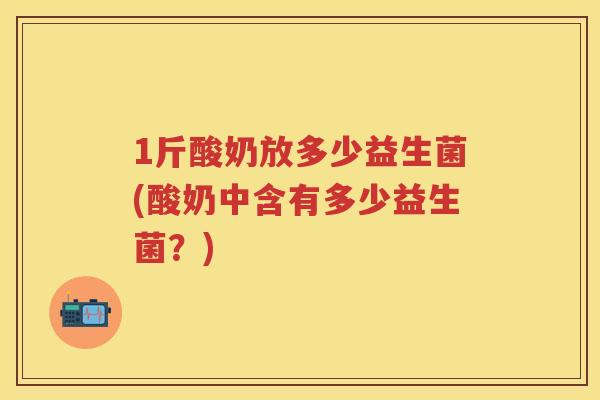 1斤酸奶放多少益生菌(酸奶中含有多少益生菌?) 1斤酸奶放多少益生菌(酸奶中含有多少益生菌?)