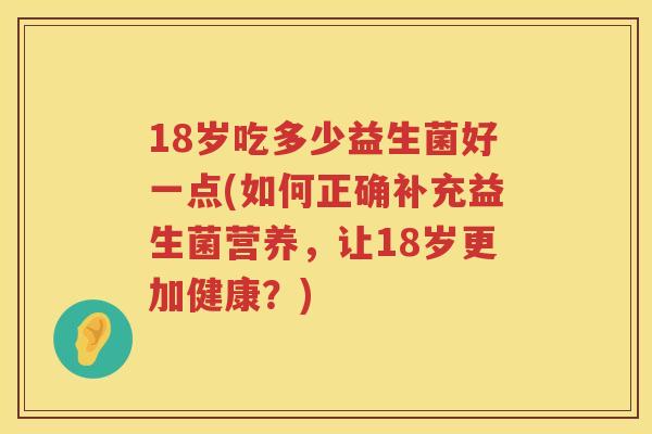 18岁吃多少益生菌好一点(如何正确补充益生菌营养,让18岁更加健康?) 18岁吃多少益生菌好一点(如何正确补充益生菌营养,让18岁更加健康?)