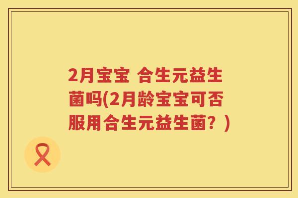 2月宝宝 合生元益生菌吗(2月龄宝宝可否服用合生元益生菌?) 2月宝宝 合生元益生菌吗(2月龄宝宝可否服用合生元益生菌?)