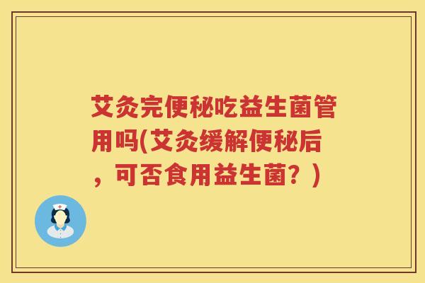 艾灸完吃益生菌管用吗(艾灸缓解后,可否食用益生菌?) 艾灸完吃益生菌管用吗(艾灸缓解后,可否食用益生菌?)