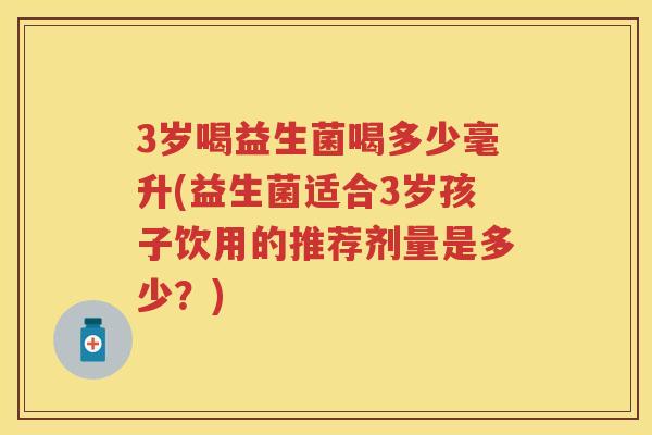 3岁喝益生菌喝多少毫升(益生菌适合3岁孩子饮用的推荐剂量是多少？)