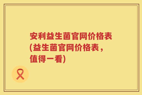 安利益生菌官网价格表(益生菌官网价格表,值得一看) 安利益生菌官网价格表(益生菌官网价格表,值得一看)