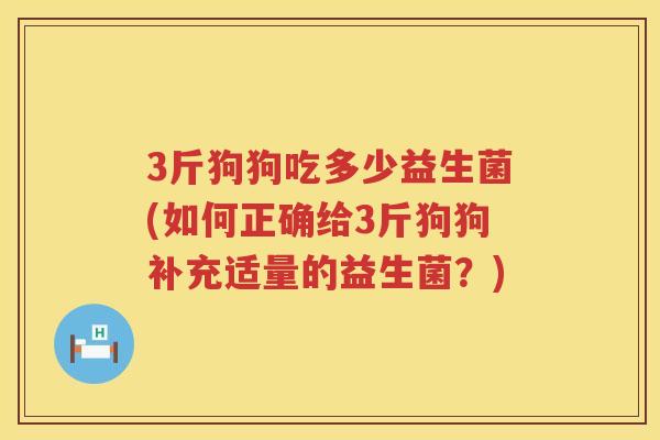 3斤狗狗吃多少益生菌(如何正确给3斤狗狗补充适量的益生菌?) 3斤狗狗吃多少益生菌(如何正确给3斤狗狗补充适量的益生菌?)