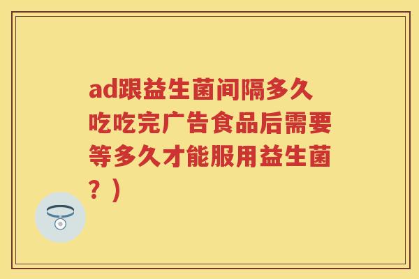 ad跟益生菌间隔多久吃吃完广告食品后需要等多久才能服用益生菌？)