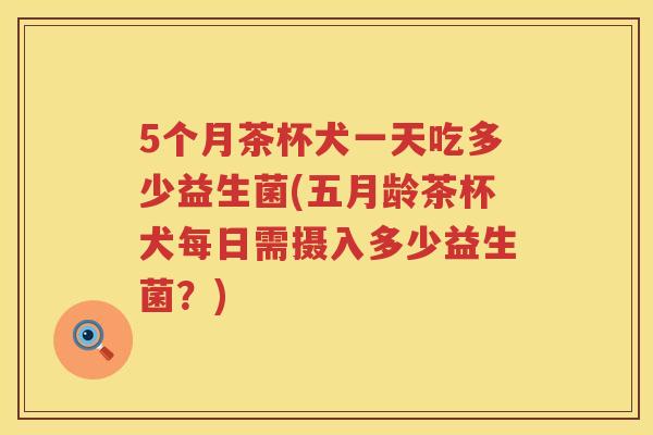 5个月茶杯犬一天吃多少益生菌(五月龄茶杯犬每日需摄入多少益生菌?) 5个月茶杯犬一天吃多少益生菌(五月龄茶杯犬每日需摄入多少益生菌?)
