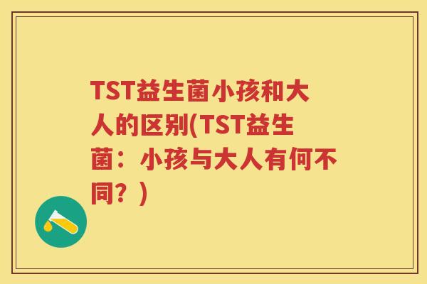 TST益生菌小孩和大人的区别(TST益生菌:小孩与大人有何不同?) TST益生菌小孩和大人的区别(TST益生菌:小孩与大人有何不同?)