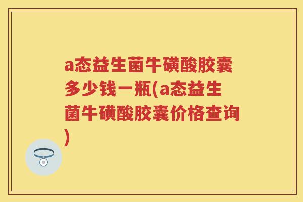 a态益生菌牛磺酸胶囊多少钱一瓶(a态益生菌牛磺酸胶囊价格查询) a态益生菌牛磺酸胶囊多少钱一瓶(a态益生菌牛磺酸胶囊价格查询)