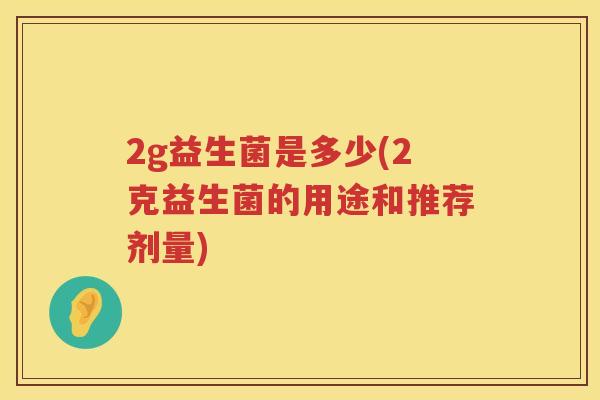 2g益生菌是多少(2克益生菌的用途和推荐剂量) 2g益生菌是多少(2克益生菌的用途和推荐剂量)
