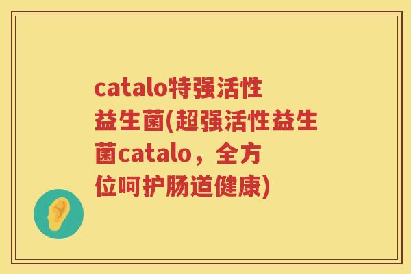 catalo特强活性益生菌(超强活性益生菌catalo,全方位呵护肠道健康) catalo特强活性益生菌(超强活性益生菌catalo,全方位呵护肠道健康)