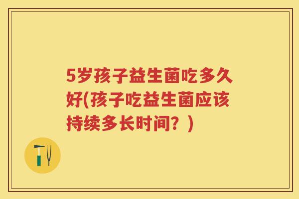 5岁孩子益生菌吃多久好(孩子吃益生菌应该持续多长时间？)