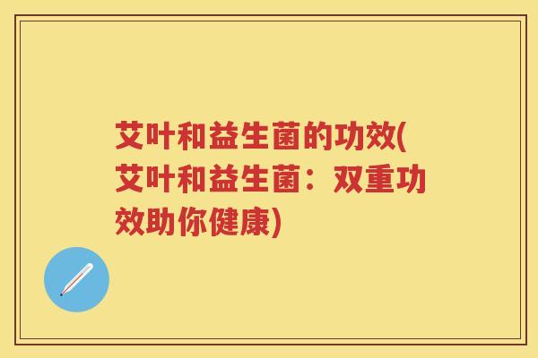 艾叶和益生菌的功效(艾叶和益生菌:双重功效助你健康) 艾叶和益生菌的功效(艾叶和益生菌:双重功效助你健康)