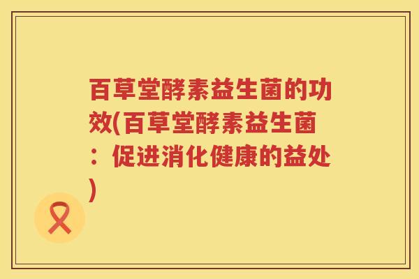 百草堂酵素益生菌的功效(百草堂酵素益生菌：促进消化健康的益处)