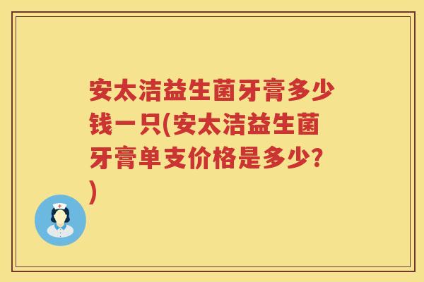 安太洁益生菌牙膏多少钱一只(安太洁益生菌牙膏单支价格是多少?) 安太洁益生菌牙膏多少钱一只(安太洁益生菌牙膏单支价格是多少?)