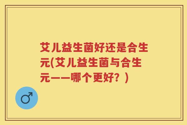 艾儿益生菌好还是合生元(艾儿益生菌与合生元——哪个更好?) 艾儿益生菌好还是合生元(艾儿益生菌与合生元——哪个更好?)