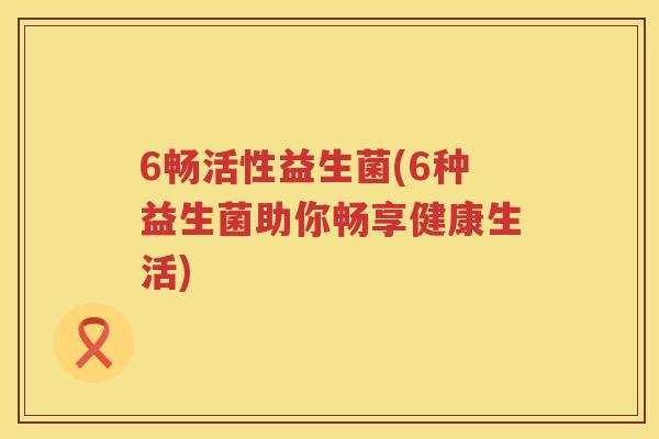 6畅活性益生菌(6种益生菌助你畅享健康生活) 6畅活性益生菌(6种益生菌助你畅享健康生活)