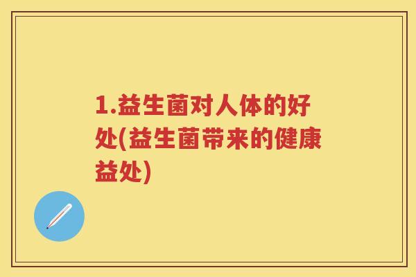 1.益生菌对人体的好处(益生菌带来的健康益处) 1.益生菌对人体的好处(益生菌带来的健康益处)