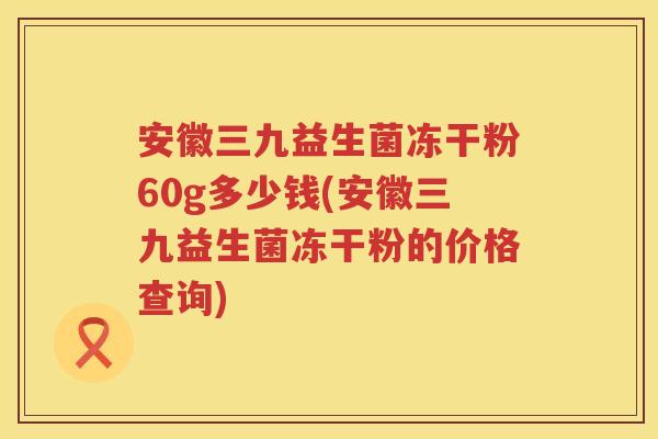 安徽三九益生菌冻干粉60g多少钱(安徽三九益生菌冻干粉的价格查询)