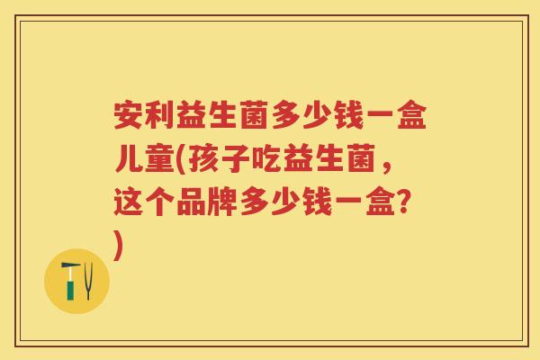 安利益生菌多少钱一盒儿童(孩子吃益生菌，这个品牌多少钱一盒？)