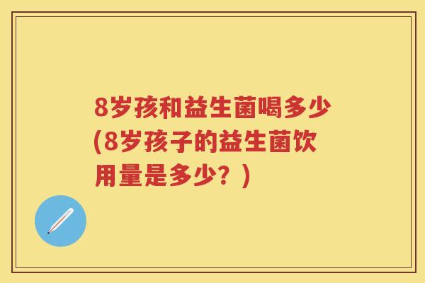 8岁孩和益生菌喝多少(8岁孩子的益生菌饮用量是多少?) 8岁孩和益生菌喝多少(8岁孩子的益生菌饮用量是多少?)