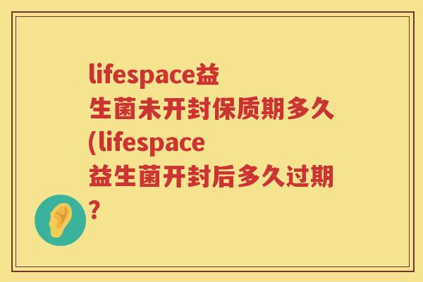 lifespace益生菌未开封保质期多久(lifespace益生菌开封后多久过期？
