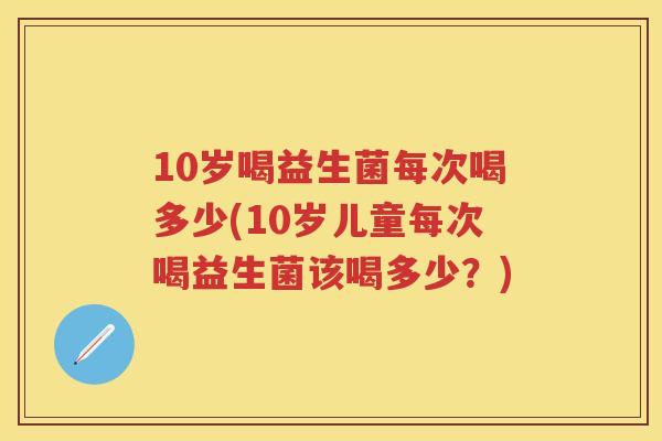 10岁喝益生菌每次喝多少(10岁儿童每次喝益生菌该喝多少?) 10岁喝益生菌每次喝多少(10岁儿童每次喝益生菌该喝多少?)