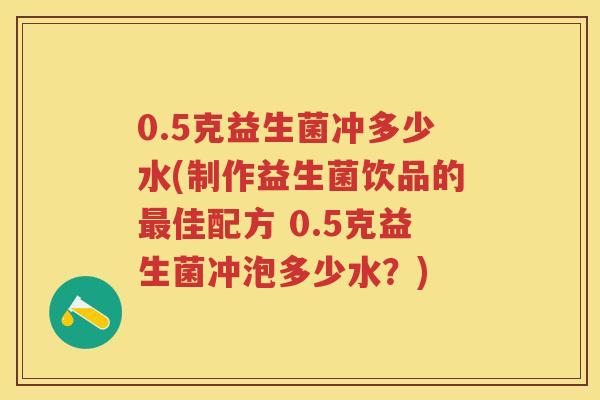 0.5克益生菌冲多少水(制作益生菌饮品的佳配方 0.5克益生菌冲泡多少水?) 0.5克益生菌冲多少水(制作益生菌饮品的佳配方 0.5克益生菌冲泡多少水?)