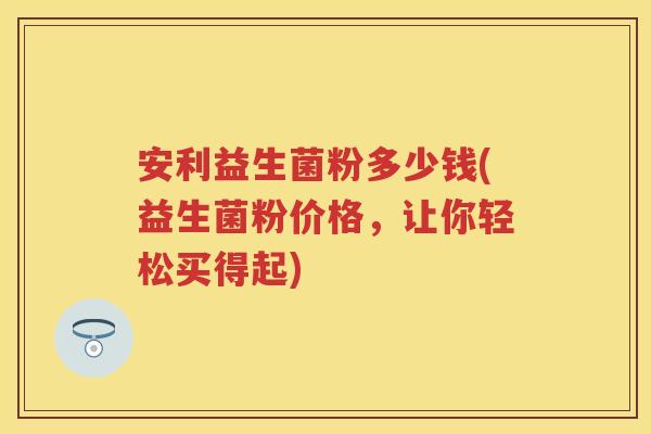 安利益生菌粉多少钱(益生菌粉价格，让你轻松买得起)